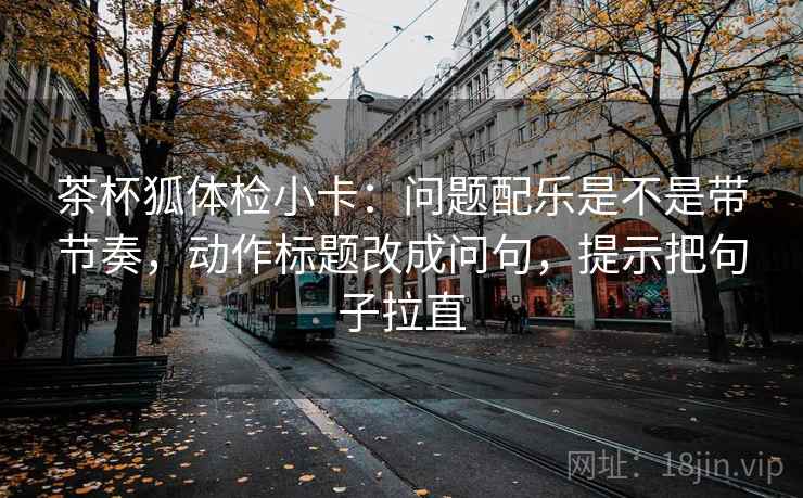 茶杯狐体检小卡:问题配乐是不是带节奏,动作标题改成问句,提示把句子拉直 茶杯狐体检小卡:问题配乐是不是带节奏,动作标题改成问句,提示把句子拉直