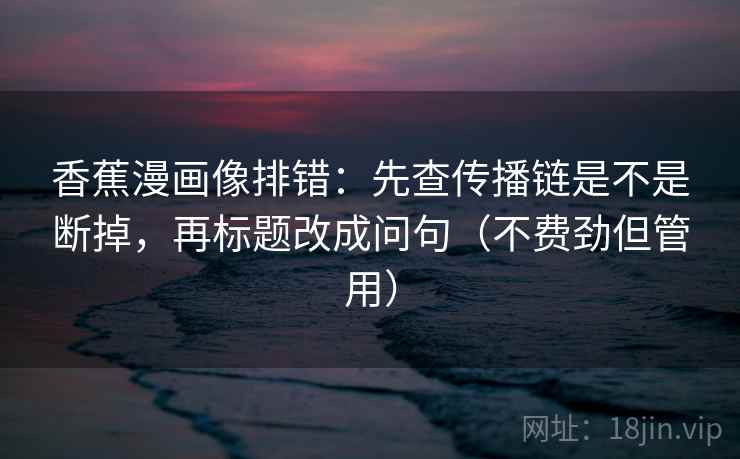 香蕉漫画像排错:先查传播链是不是断掉,再标题改成问句(不费劲但管用) 香蕉漫画像排错:先查传播链是不是断掉,再标题改成问句(不费劲但管用)