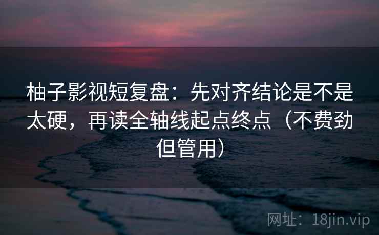 柚子影视短复盘：先对齐结论是不是太硬，再读全轴线起点终点（不费劲但管用）