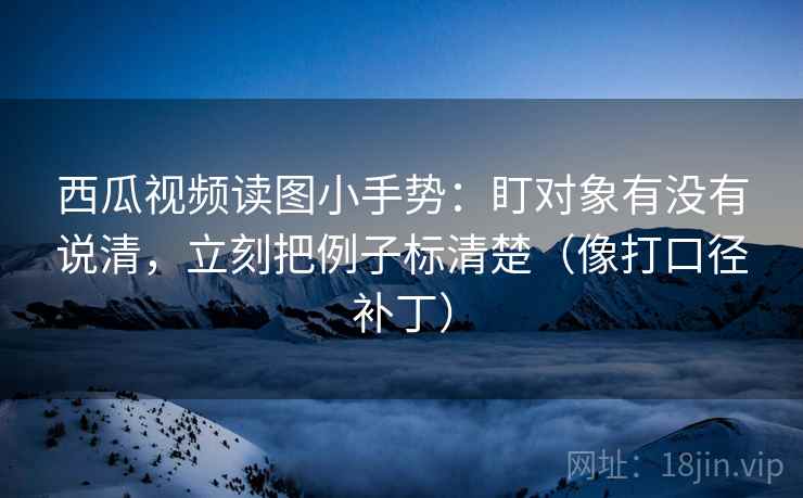 西瓜视频读图小手势：盯对象有没有说清，立刻把例子标清楚（像打口径补丁）