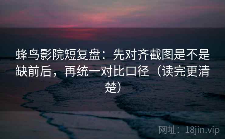 蜂鸟影院短复盘：先对齐截图是不是缺前后，再统一对比口径（读完更清楚）