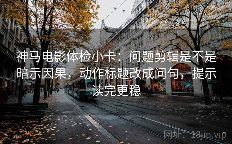 神马电影体检小卡：问题剪辑是不是暗示因果，动作标题改成问句，提示读完更稳