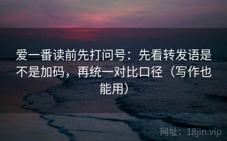 爱一番读前先打问号：先看转发语是不是加码，再统一对比口径（写作也能用）