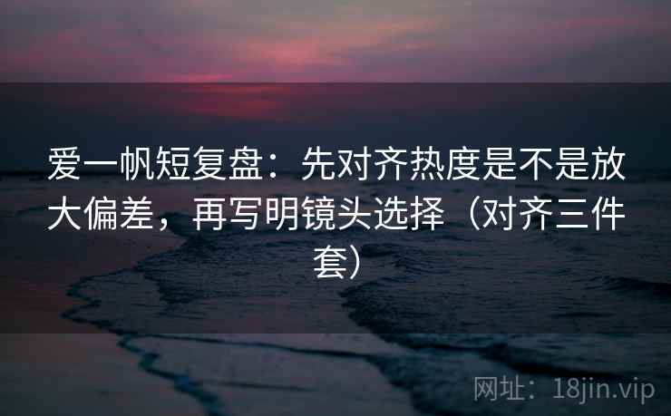 爱一帆短复盘：先对齐热度是不是放大偏差，再写明镜头选择（对齐三件套）