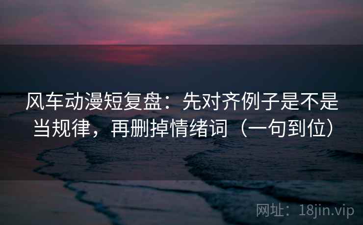 风车动漫短复盘：先对齐例子是不是当规律，再删掉情绪词（一句到位）