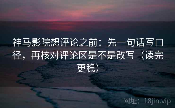 神马影院想评论之前：先一句话写口径，再核对评论区是不是改写（读完更稳）
