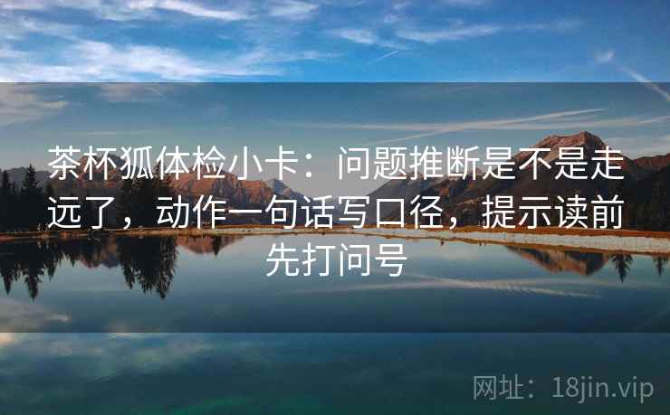 茶杯狐体检小卡：问题推断是不是走远了，动作一句话写口径，提示读前先打问号