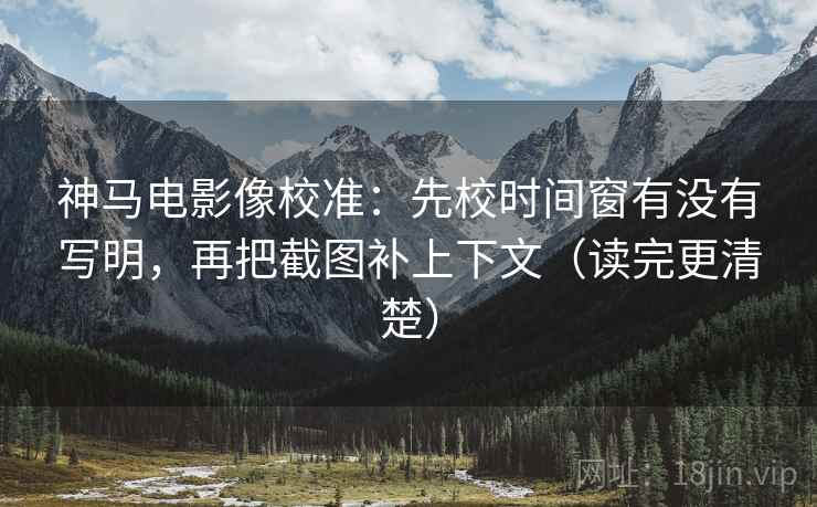 神马电影像校准：先校时间窗有没有写明，再把截图补上下文（读完更清楚）