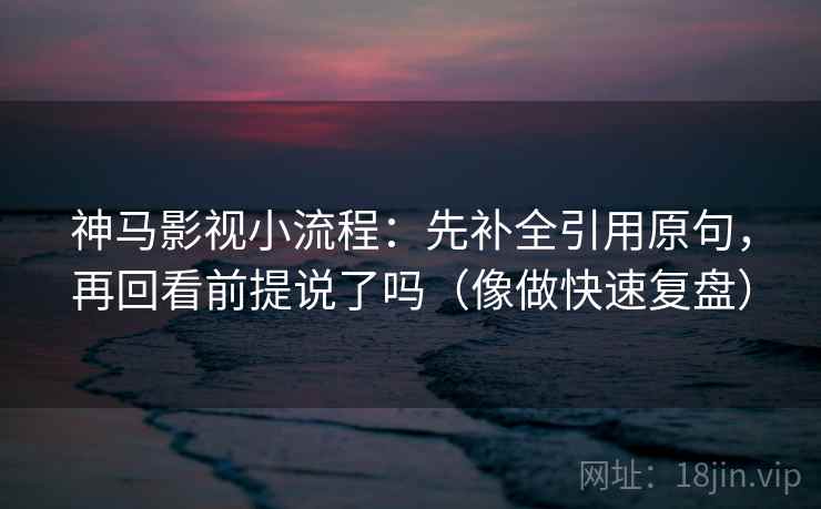 神马影视小流程：先补全引用原句，再回看前提说了吗（像做快速复盘）