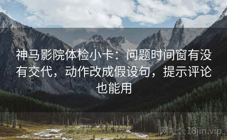 神马影院体检小卡：问题时间窗有没有交代，动作改成假设句，提示评论也能用