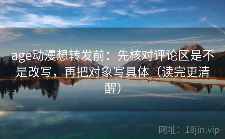 age动漫想转发前：先核对评论区是不是改写，再把对象写具体（读完更清醒）