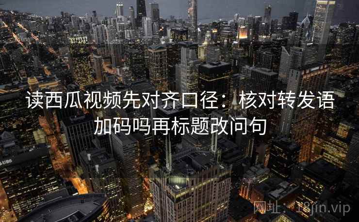 读西瓜视频先对齐口径：核对转发语加码吗再标题改问句