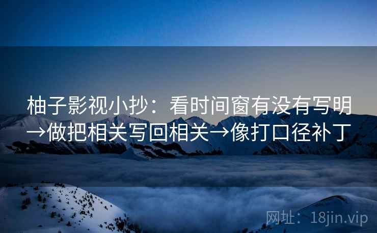 柚子影视小抄:看时间窗有没有写明→做把相关写回相关→像打口径补丁 柚子影视小抄:看时间窗有没有写明→做把相关写回相关→像打口径补丁