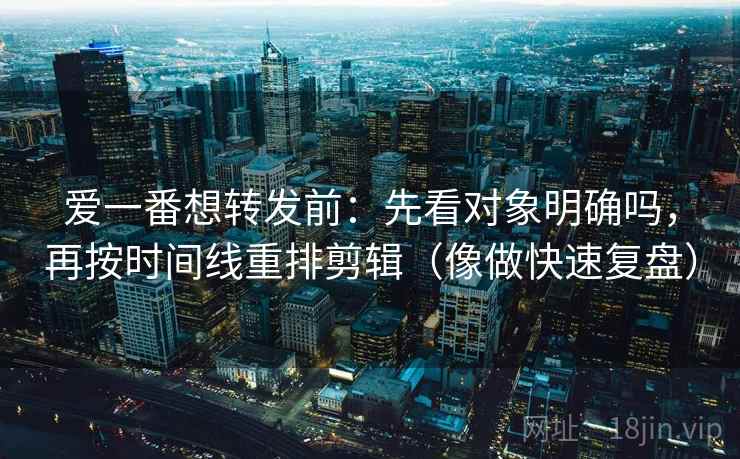爱一番想转发前：先看对象明确吗，再按时间线重排剪辑（像做快速复盘）