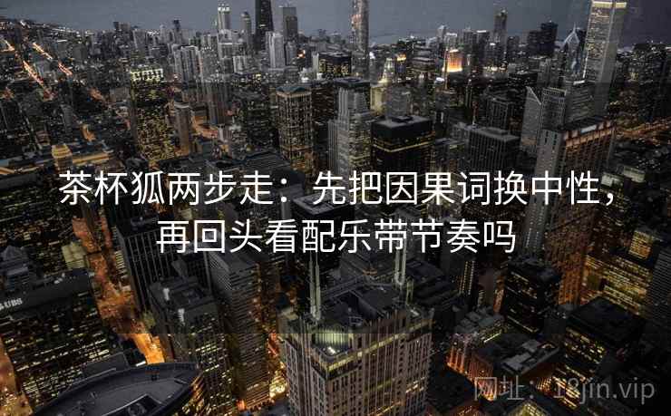 茶杯狐两步走：先把因果词换中性，再回头看配乐带节奏吗