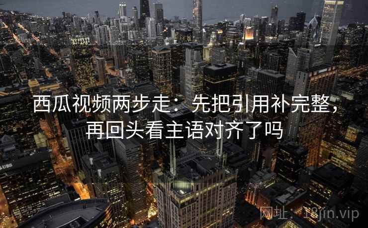 西瓜视频两步走：先把引用补完整，再回头看主语对齐了吗