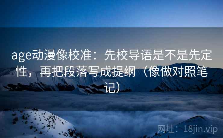 age动漫像校准：先校导语是不是先定性，再把段落写成提纲（像做对照笔记）