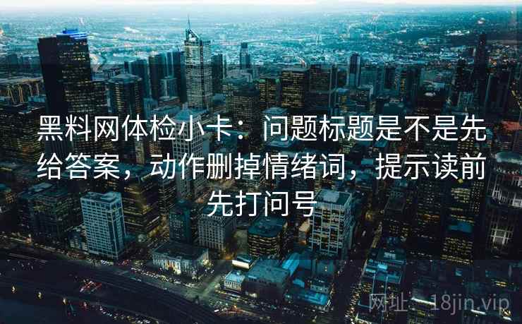 黑料网体检小卡：问题标题是不是先给答案，动作删掉情绪词，提示读前先打问号