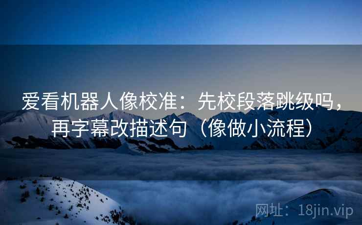 爱看机器人像校准:先校段落跳级吗,再字幕改描述句(像做小流程) 爱看机器人像校准:先校段落跳级吗,再字幕改描述句(像做小流程)